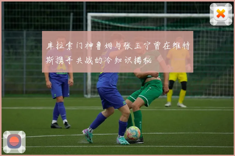 库拉索门神鲁姆与张玉宁曾在维特斯携手共战的冷知识揭秘