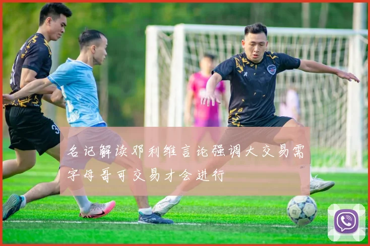 名记解读邓利维言论强调大交易需字母哥可交易才会进行