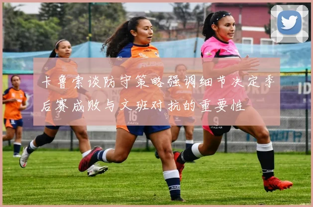 卡鲁索谈防守策略强调细节决定季后赛成败与文班对抗的重要性