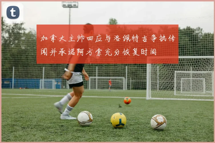 加拿大主帅回应与洛佩特吉争执传闻并承诺阿方索充分恢复时间