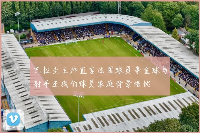 巴拉圭主帅直言法国球员争金球与射手王我们球员家庭背景堪忧