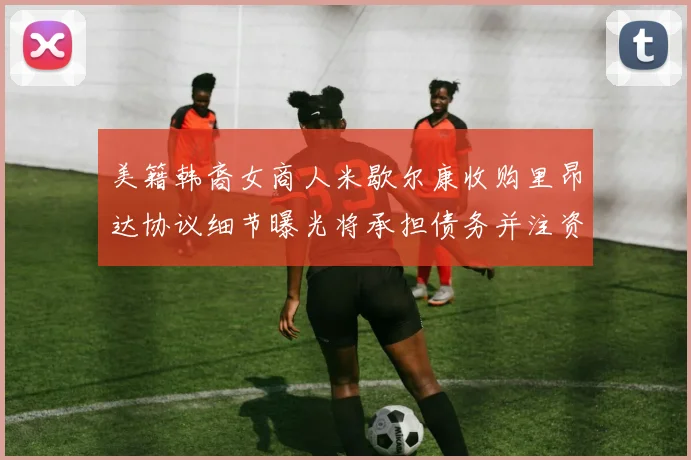 美籍韩裔女商人米歇尔康收购里昂达协议细节曝光将承担债务并注资