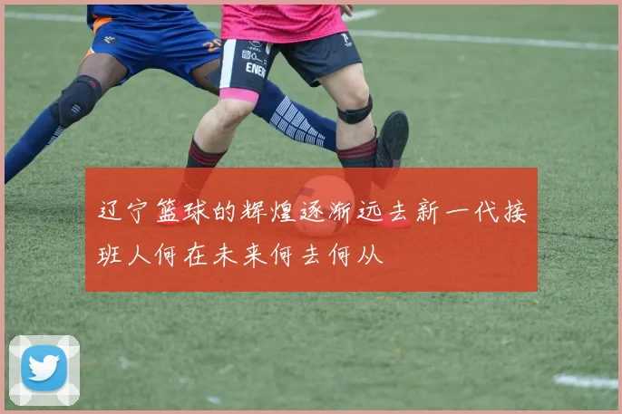 辽宁篮球的辉煌逐渐远去新一代接班人何在未来何去何从