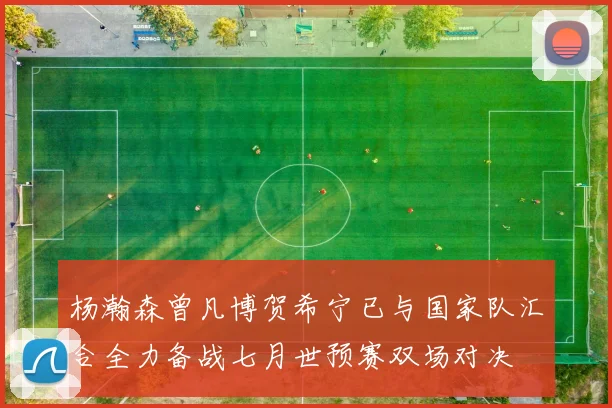 杨瀚森曾凡博贺希宁已与国家队汇合全力备战七月世预赛双场对决