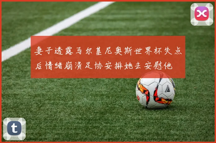 妻子透露马尔基尼奥斯世界杯失点后情绪崩溃足协安排她去安慰他